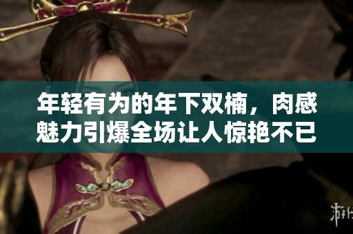 年轻有为的年下双楠，肉感魅力引爆全场让人惊艳不已