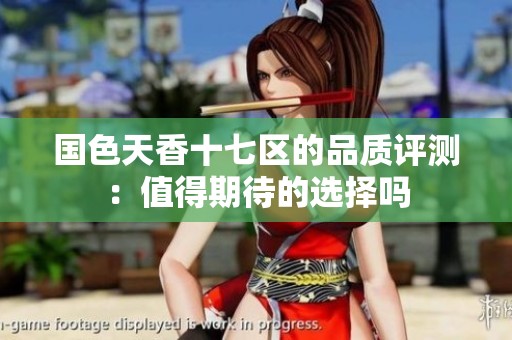 国色天香十七区的品质评测：值得期待的选择吗