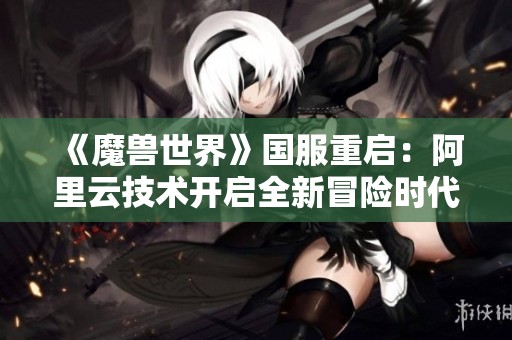《魔兽世界》国服重启：阿里云技术开启全新冒险时代