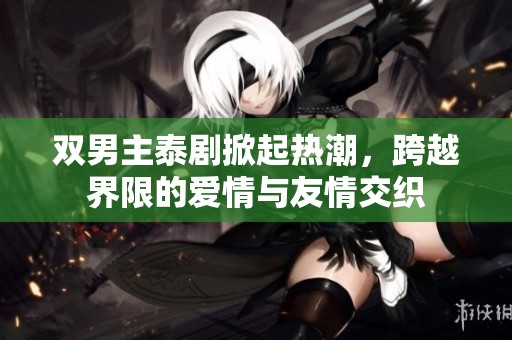 双男主泰剧掀起热潮，跨越界限的爱情与友情交织