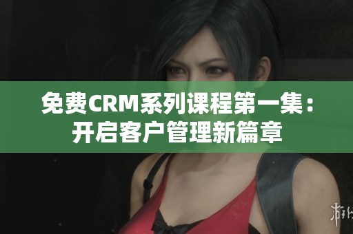 免费CRM系列课程第一集：开启客户管理新篇章