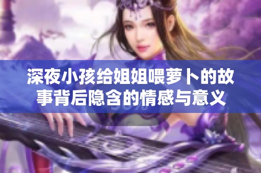 深夜小孩给姐姐喂萝卜的故事背后隐含的情感与意义