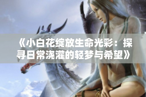 《小白花绽放生命光彩：探寻日常浇灌的轻梦与希望》