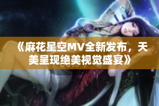 《麻花星空MV全新发布，天美呈现绝美视觉盛宴》