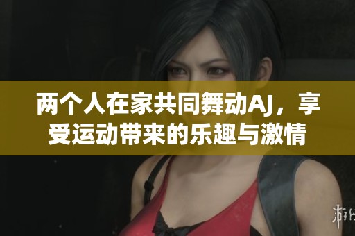 两个人在家共同舞动AJ，享受运动带来的乐趣与激情