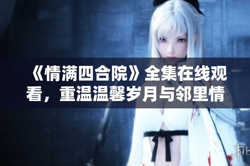 《情满四合院》全集在线观看，重温温馨岁月与邻里情谊