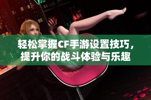 轻松掌握CF手游设置技巧，提升你的战斗体验与乐趣