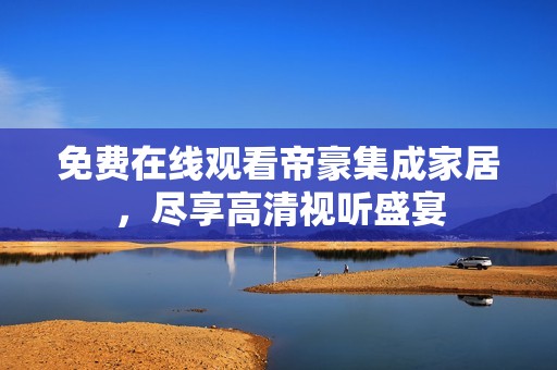 免费在线观看帝豪集成家居，尽享高清视听盛宴