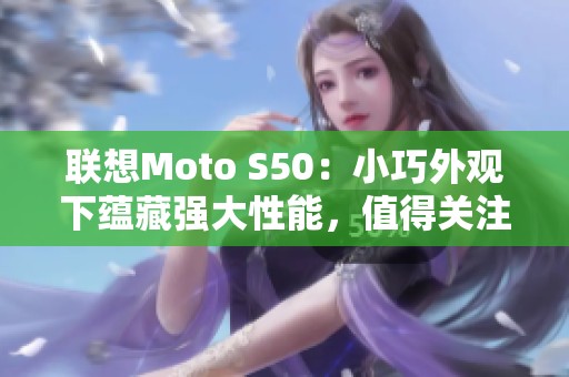 联想Moto S50：小巧外观下蕴藏强大性能，值得关注的手机选择