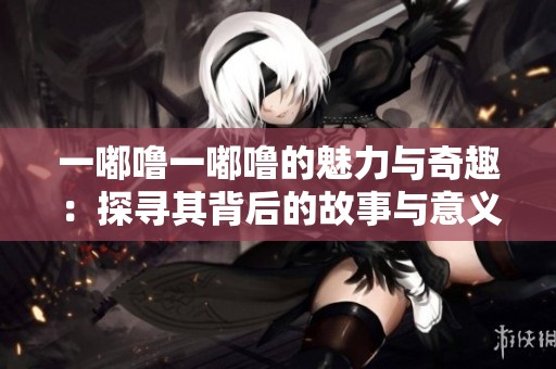 一嘟噜一嘟噜的魅力与奇趣：探寻其背后的故事与意义