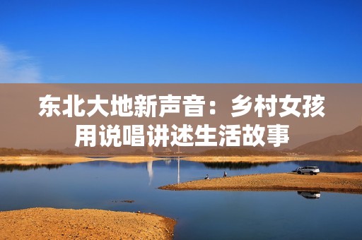 东北大地新声音：乡村女孩用说唱讲述生活故事