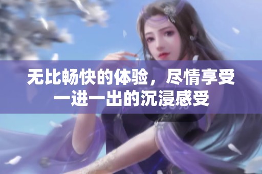 无比畅快的体验，尽情享受一进一出的沉浸感受