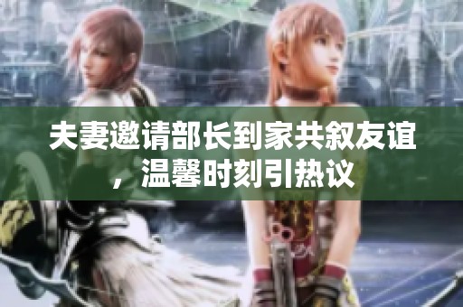 夫妻邀请部长到家共叙友谊，温馨时刻引热议