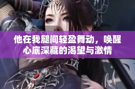 他在我腿间轻盈舞动，唤醒心底深藏的渴望与激情