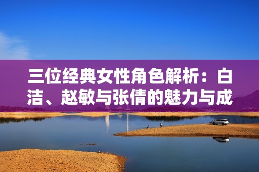 三位经典女性角色解析：白洁、赵敏与张倩的魅力与成长之路