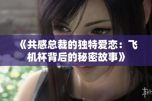《共感总裁的独特爱恋：飞机杯背后的秘密故事》
