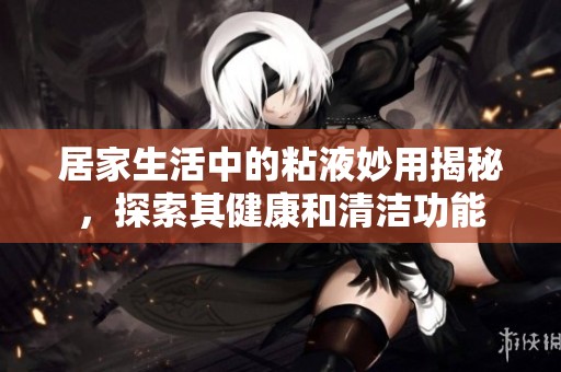 居家生活中的粘液妙用揭秘，探索其健康和清洁功能