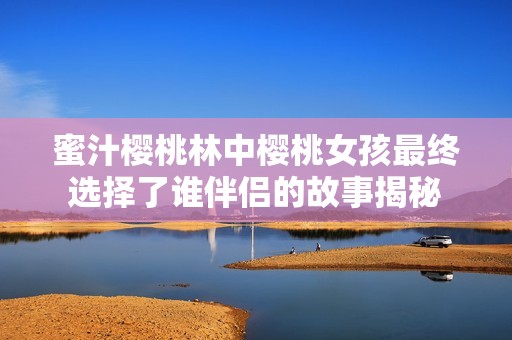 蜜汁樱桃林中樱桃女孩最终选择了谁伴侣的故事揭秘