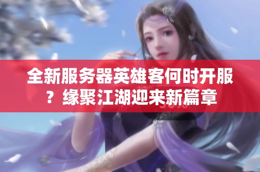 全新服务器英雄客何时开服？缘聚江湖迎来新篇章