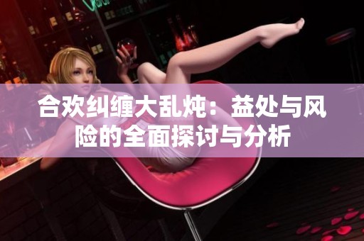 合欢纠缠大乱炖：益处与风险的全面探讨与分析
