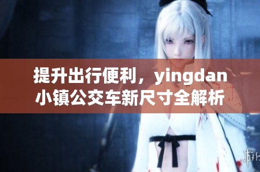 提升出行便利，yingdan小镇公交车新尺寸全解析