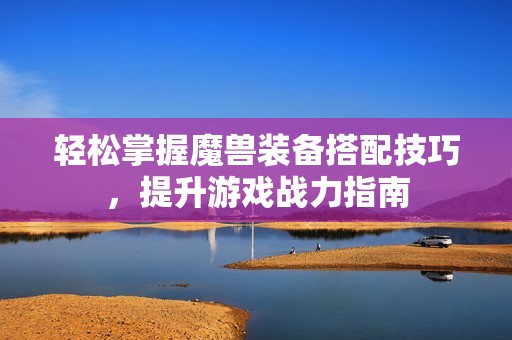 轻松掌握魔兽装备搭配技巧，提升游戏战力指南