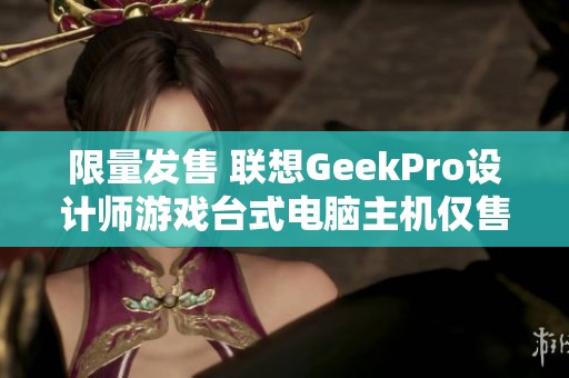 限量发售 联想GeekPro设计师游戏台式电脑主机仅售5500元！