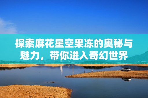 探索麻花星空果冻的奥秘与魅力，带你进入奇幻世界