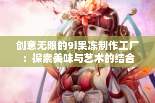 创意无限的9i果冻制作工厂：探索美味与艺术的结合