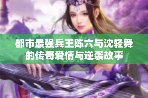 都市最强兵王陈六与沈轻舞的传奇爱情与逆袭故事