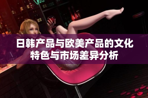 日韩产品与欧美产品的文化特色与市场差异分析