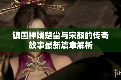镇国神婿楚尘与宋颜的传奇故事最新篇章解析