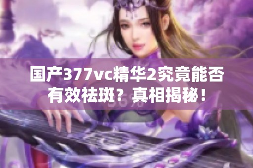 国产377vc精华2究竟能否有效祛斑？真相揭秘！