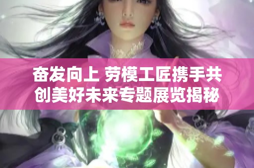 奋发向上 劳模工匠携手共创美好未来专题展览揭秘