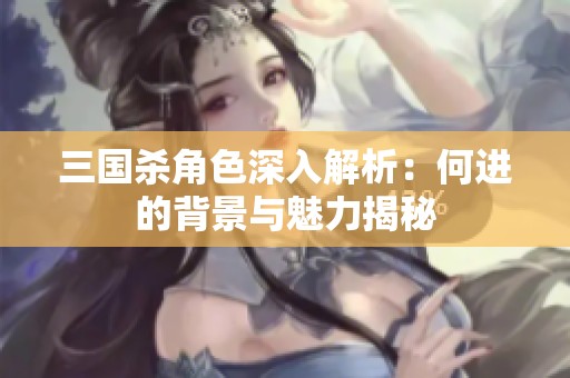 三国杀角色深入解析：何进的背景与魅力揭秘