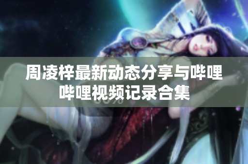 周凌梓最新动态分享与哔哩哔哩视频记录合集