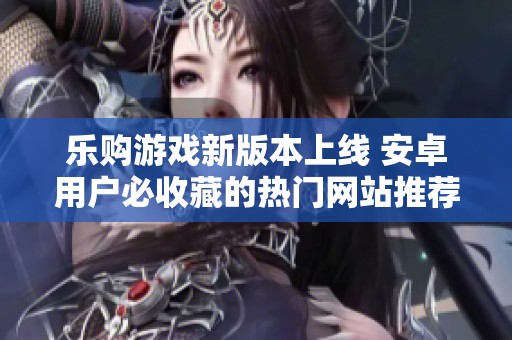 乐购游戏新版本上线 安卓用户必收藏的热门网站推荐