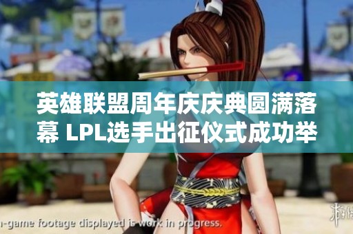 英雄联盟周年庆庆典圆满落幕 LPL选手出征仪式成功举行