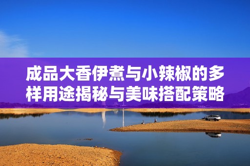 成品大香伊煮与小辣椒的多样用途揭秘与美味搭配策略