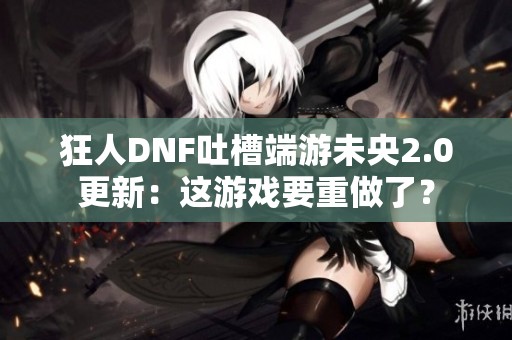 狂人DNF吐槽端游未央2.0更新：这游戏要重做了？