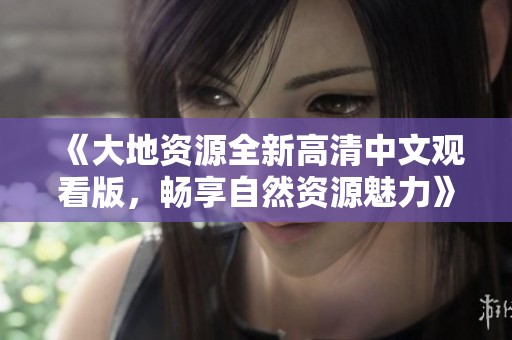 《大地资源全新高清中文观看版，畅享自然资源魅力》