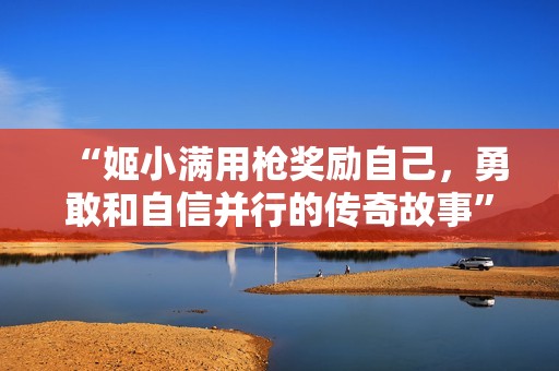 “姬小满用枪奖励自己，勇敢和自信并行的传奇故事”