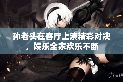 孙老头在客厅上演精彩对决，娱乐全家欢乐不断