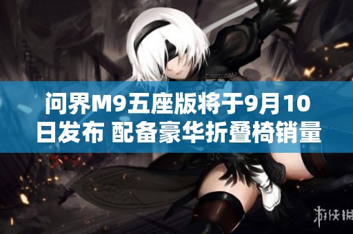 问界M9五座版将于9月10日发布 配备豪华折叠椅销量在八月破万台