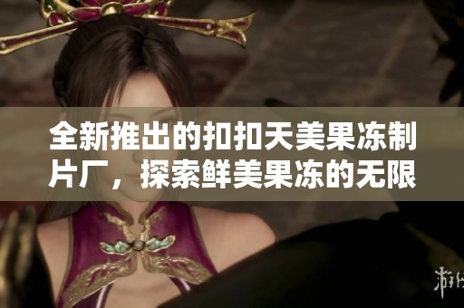 全新推出的扣扣天美果冻制片厂，探索鲜美果冻的无限可能
