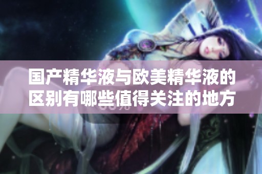 国产精华液与欧美精华液的区别有哪些值得关注的地方
