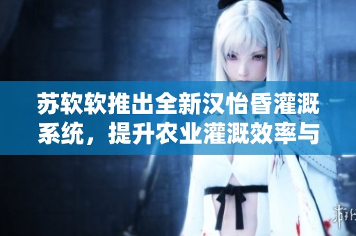 苏软软推出全新汉怡昏灌溉系统，提升农业灌溉效率与质量