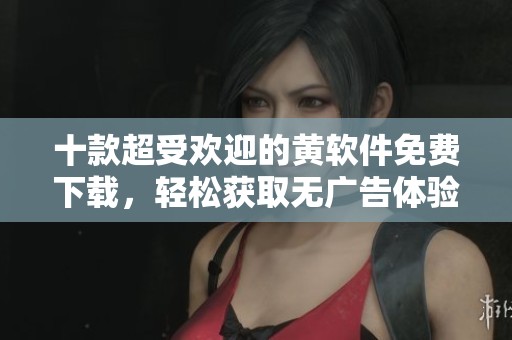 十款超受欢迎的黄软件免费下载，轻松获取无广告体验
