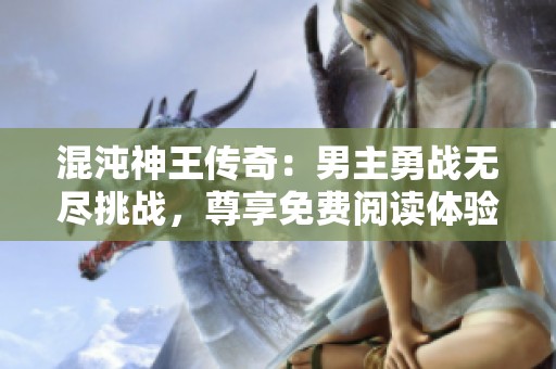 混沌神王传奇：男主勇战无尽挑战，尊享免费阅读体验