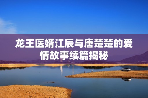 龙王医婿江辰与唐楚楚的爱情故事续篇揭秘